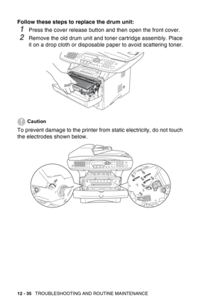 Page 196
12 - 35   TROUBLESHOOTING AND ROUTINE MAINTENANCE
Follow these steps to replace the drum unit:
1Press the cover release button and then open the front cover.
2Remove the old drum unit and toner cartridge assembly. Place 
it on a drop cloth or disposable paper to avoid scattering toner.
Caution
To prevent damage to the printer from static electricity, do not touch 
the electrodes shown below. 