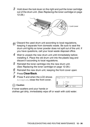 Page 197
TROUBLESHOOTING AND ROUTINE MAINTENANCE   12 - 36
3Hold down the lock lever on the right and pull the toner cartridge 
out of the drum unit. (See Replacing the toner cartridge  on page 
12-28.)
4Wait to unpack the new drum unit until immediately before 
installing it. Place the old drum unit into the plastic bag and 
discard it according to local regulations.
5Reinstall the toner cartridge into the new drum unit. 
(See  Replacing the toner cartridge  on page 12-28.)
6Reinstall the new drum unit, keeping...