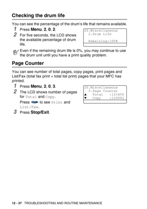 Page 198
12 - 37   TROUBLESHOOTING AND ROUTINE MAINTENANCE
Checking the drum life
You can see the percentage of the drum’s life that remains available.
1Press Menu, 2, 0, 2.
2For five seconds, the LCD shows 
the available percentage of drum 
life.
Page Counter
You can see number of total pages, copy pages, print pages and 
List/Fax (total fax print + total list print) pages that your MFC has 
printed.
1Press Menu, 2, 0, 3.
2The LCD shows number of pages 
for Total  and Copy .
Press   to see  Print and 
List/Fax...