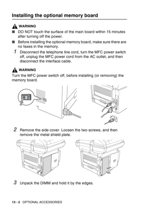 Page 200
13 - 2   OPTIONAL ACCESSORIES
Installing the optional memory board
WARNING
■DO NOT touch the surface of the main board within 15 minutes 
after turning off the power.
■ Before installing the optional memory board, make sure there are 
no faxes in the memory.
1Disconnect the telephone line cord, turn the MFC power switch 
off, unplug the MFC power cord from the AC outlet, and then 
disconnect the interface cable.
WARNING
Turn the MFC power switch off, before installing (or removing) the 
memory board....