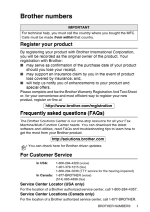 Page 3
   i
Brother numbers
Register your product
By registering your product with Brother International Corporation, 
you will be recorded as the original owner of the product. Your 
registration with Brother:
■ may serve as confirmation of the purchase date of your product 
should you lose your receipt;
■ may support an insurance claim by you in the event of product 
loss covered by insurance; and,
■ will help us notify you of enhancements to your product and 
special offers.
Please complete and fax the...