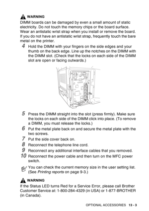 Page 201
OPTIONAL ACCESSORIES   13 - 3
WARNING
DIMM boards can be damaged by even a small amount of static 
electricity. Do not touch the memory chips or the board surface. 
Wear an antistatic wrist strap when you install or remove the board. 
If you do not have an antistatic wrist strap, frequently touch the bare 
metal on the printer.
4Hold the DIMM with your fingers on the side edges and your 
thumb on the back edge. Line up the notches on the DIMM with 
the DIMM slot. (Check that the locks on each side of...