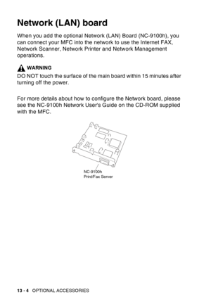 Page 202
13 - 4   OPTIONAL ACCESSORIES
Network (LAN) board
When you add the optional Network (LAN) Board (NC-9100h), you 
can connect your MFC into the network to use the Internet FAX, 
Network Scanner, Network Printer and Network Management 
operations.
WARNING
DO NOT touch the surface of the main board within 15 minutes after 
turning off the power.
For more details about how to configure the Network board, please 
see the NC-9100h Network Users Guide on the CD-ROM supplied 
with the MFC.
NC-9100h
Print/Fax...