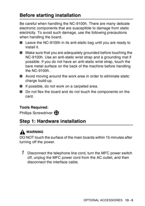 Page 203
OPTIONAL ACCESSORIES   13 - 5
Before starting installation
Be careful when handling the NC-9100h. There are many delicate 
electronic components that are susceptible to damage from static 
electricity. To avoid such damage, use the following precautions 
when handling the board.
■Leave the NC-9100h in its anti-static bag until you are ready to 
install it.
■ Make sure that you are adequately grounded before touching the 
NC-9100h. Use an anti-static wrist strap and a grounding mat if 
possible. If you...