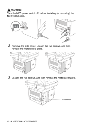 Page 204
13 - 6   OPTIONAL ACCESSORIES
WARNING
Turn the MFC power switch off, before installing (or removing) the 
NC-9100h board.
2Remove the side cover. Loosen the two screws, and then 
remove the metal shield plate.
3Loosen the two screws, and then remove the metal cover plate.
Cover Plate 