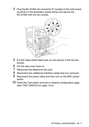 Page 205
OPTIONAL ACCESSORIES   13 - 7
4Plug the NC-9100h into connector P1 located on the main board 
as shown in the illustration (press firmly) and secure the 
NC-9100h with the two screws.
5Put the metal shield plate back on and secure it with the two 
screws.
6Put the side cover back on.
7Reconnect the telephone line cord.
8Reconnect any additional interface cables that you removed.
9Reconnect the power cable and then turn on the MFC power 
switch. 
10Press the Test switch and print a network configuration...