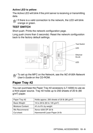 Page 207
OPTIONAL ACCESSORIES   13 - 9
Active LED is yellow:
The Active LED will blink if the print server is receiving or transmitting 
data.
TEST SWITCH
Short push: Prints the network configuration page.
Long push (more than 5 seconds): Reset the network configuration 
back to the factory default settings.
 
Paper Tray #2
You can purchase the Paper Tray #2 accessory (LT-5000) to use as 
a third paper source. Tray #2 holds up to 250 sheets of 20 lb (80 
g/m
2) paper.
If there is a valid connection to the...