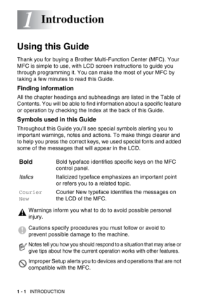 Page 22
1 - 1   INTRODUCTION
1
Using this Guide
Thank you for buying a Brother Multi-Function Center (MFC). Your 
MFC is simple to use, with LCD screen instructions to guide you 
through programming it. You can make the most of your MFC by 
taking a few minutes to read this Guide.
Finding information
All the chapter headings and subheadings are listed in the Table of 
Contents. You will be able to find information about a specific feature 
or operation by checking the Index at the back of this Guide.
Symbols...