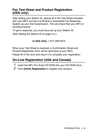 Page 23
INTRODUCTION   1 - 2
Fax Test Sheet and Product Registration
(USA only)
After setting your Station ID, please fill in the Test Sheet included 
with your MFC and fax it to Brother’s Automated Fax Response 
System as your first transmission. This will check that your MFC is 
working properly.
To get a response, you must have set up your Station ID.
(See Setting the Station ID  on page 4-2.)
In USA Only:  1-877-268-9575
When your Test Sheet is received, a Confirmation Sheet and 
Product Registration form...