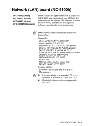 Page 221
SPECIFICATIONS   S - 8
Network (LAN) board (NC-9100h)
MFC-8440 (Option)
MFC-8640D (Option)
MFC-8840D (Option)
MFC-8840DN (Standard) When you add the optional Network (LAN) Board 
(NC-9100h), you can connect your MFC into the 
network to use the Internet FAX, Network Scanner, 
Network Printer and Network Management 
software operations for small workgroups.
SMTP/POP3 E-mail Services are required for 
Internet Fax.
Support for:
Windows
® 98/Me/NT® 4.0/2000/XP
Novell NetWare 3.X, 4.X, 5.X
Mac OS
® 8.6 -...