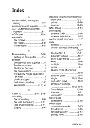 Page 223
INDEX I - 1
Index
A
access codes, storing and 
dialing ................................ 7-7
accessories and supplies  ........ii
ADF (Automatic Document  Feeder) ............................. 6-1
ADF cover  ......................... 12-4
automatic
fax receive ........................ 5-1
fax redial ........................... 6-8
transmission ..................... 6-5
B
Broadcasting ..................... 6-16setting up Groups for ........ 7-4
Brother accessories and supplies  .....ii
Brother numbers...