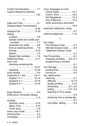 Page 224
I - 2  INDEX
Credit Card Numbers  ......... 7-7
custom telephone features 
......................................... 1-22
D
Date and Time .................... 4-1
Delayed Batch Transmission ......................................... 6-20
Delayed Fax  ..................... 6-19
dialing
a pause  ............................ 7-8
access codes and credit card numbers ......................... 7-7
automatic fax redial  ......... 6-8
from an external phone .... 7-6
Groups ........................... 6-16
Search...