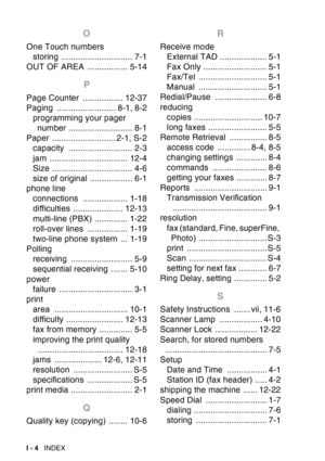Page 226
I - 4  INDEX
O
One Touch numbers
storing .............................. 7-1
OUT OF AREA  ................. 5-14
P
Page Counter  ................. 12-37
Paging ......................... 8-1, 8-2 programming your pager number ........................... 8-1
Paper ........................... 2-1, S-2 capacity ........................... 2-3
jam ................................. 12-4
Size .................................. 4-6
size of original .................. 6-1
phone line connections...