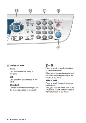 Page 30
1 - 9   INTRODUCTION
12
981011
8 Navigation keys:
Menu
Lets you access the Menu to 
program.
Set
Lets you store your settings in the 
MFC.
Clear/Back
Deletes entered data or lets you exit 
the menu by pressing repeatedly.  or 
Press to scroll forward or backward 
to a menu selection.
When using the speaker or ring, you 
can press these keys to adjust the 
volume in fax mode.  or 
Press to scroll through the menus 
and options.
Also, you can use these keys to do 
a numerial search for the names of...
