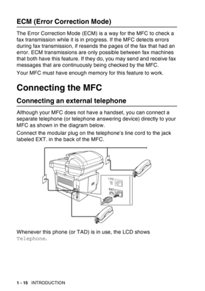 Page 36
1 - 15   INTRODUCTION
ECM (Error Correction Mode)
The Error Correction Mode (ECM) is a way for the MFC to check a 
fax transmission while it is in progress. If the MFC detects errors 
during fax transmission, if resends the pages of the fax that had an 
error. ECM transmissions are only possible between fax machines 
that both have this feature. If they do, you may send and receive fax 
messages that are continuously being checked by the MFC.
Your MFC must have enough memory for this feature to work....