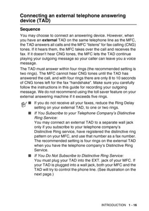 Page 37
INTRODUCTION   1 - 16
Connecting an external telephone answering 
device (TAD)
Sequence
You may choose to connect an answering device. However, when 
you have an external TAD on the same telephone line as the MFC, 
the TAD answers all calls and the MFC “listens” for fax calling (CNG) 
tones. If it hears them, the MFC takes over the call and receives the 
fax. If it doesn’t hear CNG tones, the MFC lets the TAD continue 
playing your outgoing message so your caller can leave you a voice 
message.
The TAD...
