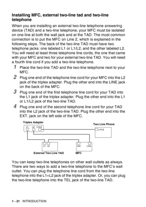 Page 42
1 - 21   INTRODUCTION
Installing MFC, external two-line tad and two-line 
telephone
When you are installing an external two-line telephone answering 
device (TAD) and a two-line telephone, your MFC must be isolated 
on one line at both the wall jack and at the TAD. The most common 
connection is to put the MFC on Line 2, which is explained in the 
following steps. The back of the two-line TAD must have two 
telephone jacks: one labeled L1 or L1/L2, and the other labeled L2. 
You will need at least three...