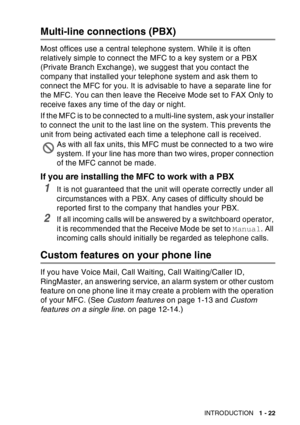 Page 43
INTRODUCTION   1 - 22
Multi-line connections (PBX)
Most offices use a central telephone system. While it is often 
relatively simple to connect the MFC to a key system or a PBX 
(Private Branch Exchange), we suggest that you contact the 
company that installed your telephone system and ask them to 
connect the MFC for you. It is advisable to have a separate line for 
the MFC. You can then leave the Receive Mode set to FAX Only to 
receive faxes any time of the day or night.
If the MFC is to be connected...