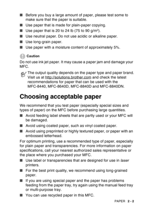 Page 45
PAPER   2 - 2
■Before you buy a large amount of paper, please test some to 
make sure that the paper is suitable.
■ Use paper that is made for plain-paper copying.
■ Use paper that is 20 to 24 lb (75 to 90 g/m
2).
■ Use neutral paper. Do not use acidic or alkaline paper.
■ Use long-grain paper.
■ Use paper with a moisture content of approximately 5%.
Caution
Do not use ink jet paper. It may cause a paper jam and damage your 
MFC. 
Choosing acceptable paper
We recommend that you test paper (especially...