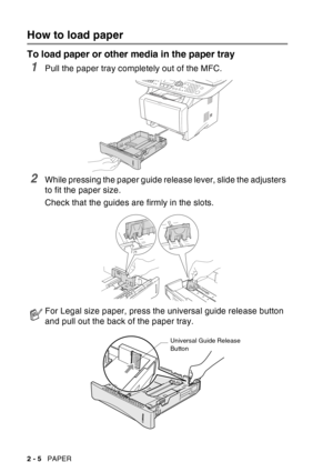 Page 48
2 - 5   PAPER
How to load paper
To load paper or other media in the paper tray
1Pull the paper tray completely out of the MFC.
2While pressing the paper guide release lever, slide the adjusters 
to fit the paper size.
Check that the guides are firmly in the slots.
For Legal size paper, press the universal guide release button 
and pull out the back of the paper tray.
Universal Guide Release 
Button 