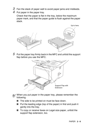 Page 49
PAPER   2 - 6
3Fan the stack of paper well to avoid paper jams and misfeeds.
4Put paper in the paper tray.
Check that the paper is flat in the tray, below the maximum 
paper mark, and that the paper guide is flush against the paper 
stack.
5Put the paper tray firmly back in the MFC and unfold the support 
flap before you use the MFC.
When you put paper in the paper tray, please remember the 
following:
■The side to be printed on must be face down.
■ Put the leading edge (top of the paper) in first and...