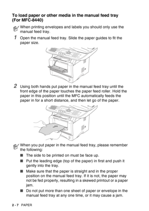 Page 50
2 - 7   PAPER
To load paper or other media in the manual feed tray 
(For MFC-8440)
1Open the manual feed tray. Slide the paper guides to fit the 
paper size.
2Using both hands put paper in the manual feed tray until the 
front edge of the paper touches the paper feed roller. Hold the 
paper in this position until the MFC automatically feeds the 
paper in for a short distance, and then let go of the paper.
When printing envelopes and labels you should only use the 
manual feed tray.
When you put paper in...