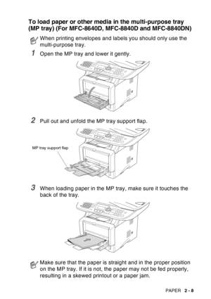 Page 51
PAPER   2 - 8
To load paper or other media in the multi-purpose tray 
(MP tray) (For MFC-8640D, MFC-8840D and MFC-8840DN)
1Open the MP tray and lower it gently.
2Pull out and unfold the MP tray support flap.
3When loading paper in the MP tray, make sure it touches the 
back of the tray.
When printing envelopes and labels you should only use the 
multi-purpose tray.
Make sure that the paper is straight and in the proper position 
on the MP tray. If it is not, the paper may not be fed properly, 
resulting...