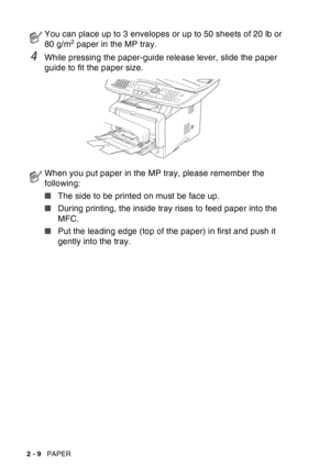 Page 52
2 - 9   PAPER
4While pressing the paper-guide release lever, slide the paper 
guide to fit the paper size.
You can place up to 3 envelopes or up to 50 sheets of 20 lb or 
80 g/m2 paper in the MP tray.
When you put paper in the MP tray, please remember the 
following:
■The side to be printed on must be face up.
■ During printing, the inside tray rises to feed paper into the 
MFC.
■ Put the leading edge (top of the paper) in first and push it 
gently into the tray. 