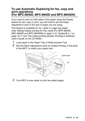 Page 53
PAPER   2 - 10
To use Automatic Duplexing for fax, copy and 
print operations
(For MFC-8640D, MFC-8840D and MFC-8840DN)
If you want to print on both sides of the paper using the Duplex 
feature for fax, copy or print, you will need to set the Paper 
Adjustment Lever to the size of paper you are using.
This feature is available for A4, Letter or Legal size paper. 
(See Setting Duplex printing for Fax mode (For MFC-8640D, 
MFC-8840D and MFC-8840DN)  on page 5-10, Duplex/N in 1 on 
page 10-11 and...