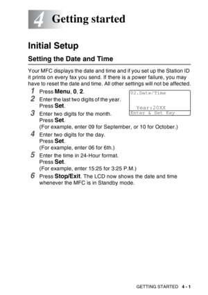 Page 69
GETTING STARTED   4 - 1
4
Initial Setup
Setting the Date and Time
Your MFC displays the date and time and if you set up the Station ID 
it prints on every fax you send. If there is a power failure, you may 
have to reset the date and time. All other settings will not be affected.
1Press Menu, 0, 2.
2Enter the last two digits of the year. 
Press 
Set.
3Enter two digits for the month. 
Press 
Set. 
(For example, enter 09 for September, or 10 for October.)
4Enter two digits for the day. 
Press 
Set. 
(For...