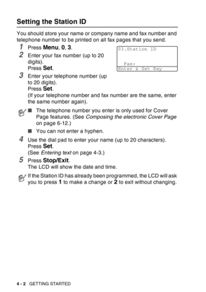 Page 70
4 - 2   GETTING STARTED
Setting the Station ID
You should store your name or company name and fax number and 
telephone number to be printed on all fax pages that you send.
1Press Menu, 0, 3.
2Enter your fax number (up to 20 
digits). 
Press 
Set. 
3Enter your telephone number (up 
to 20 digits).
Press 
Set. 
(If your telephone number and fax number are the same, enter 
the same number again).
4Use the dial pad to enter your name (up to 20 characters). 
Press 
Set. 
(See  Entering text  on page 4-3.)...