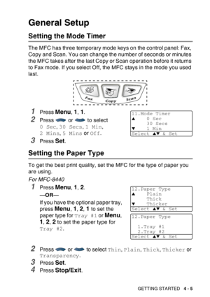 Page 73
GETTING STARTED   4 - 5
General Setup
Setting the Mode Timer
The MFC has three temporary mode keys on the control panel: Fax, 
Copy and Scan. You can change the number of seconds or minutes 
the MFC takes after the last Copy or Scan operation before it returns 
to Fax mode. If you select Off, the MFC stays in the mode you used 
last.
1Press Menu, 1, 1.
2Press   or   to select 
0 Sec, 30 Secs , 1 Min , 
2 Mins , 5 Mins  or Off .
3Press Set.
Setting the Paper Type 
To get the best print quality, set the...