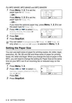 Page 74
4 - 6   GETTING STARTED
For MFC-8640D, MFC-8840D and MFC-8840DN
1Press Menu, 1, 2, 1 to set the 
paper type for  MP Tray.
— OR —
Press 
Menu, 1, 2, 2 to set the 
paper type for  Tray #1.
— OR —
If you have the optional paper tray, press 
Menu, 1, 2, 3 to set 
the paper type for  Tray #2.
2Press   or   to select  Thin, 
Plain , Thick , Thicker  or 
Transparency .
3Press Set.
4Press Stop/Exit.
Setting the Paper Size
You can use eight sizes of paper for printing copies: A4, letter, legal, 
executive, A5,...