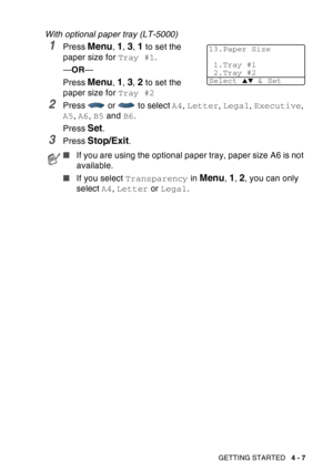 Page 75
GETTING STARTED   4 - 7
With optional paper tray (LT-5000)
1Press Menu, 1, 3, 1 to set the 
paper size for  Tray #1.
— OR —
Press 
Menu, 1, 3, 2 to set the 
paper size for  Tray #2
2Press   or   to select  A4, Letter , Legal , Executive , 
A5 , A6 , B5  and  B6.
Press 
Set.
3Press Stop/Exit.
■ If you are using the optional paper tray, paper size A6 is not 
available.
■ If you select  Transparency  in 
Menu, 1, 2, you can only 
select  A4, Letter  or Legal .
13.Paper Size
1.Tray #1
2.Tray #2
Select 
▲▼ &...