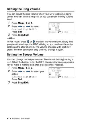 Page 76
4 - 8   GETTING STARTED
Setting the Ring Volume
You can adjust the ring volume when your MFC is idle (not being 
used). You can turn the ring  Off or you can select the ring volume 
level.
1Press Menu, 1, 4, 1.
2Press  or  to select 
( Low , Med , High  or Off ). 
Press 
Set.
3Press Stop/Exit.
— OR —
In Fax mode, press   or   to adjust the volume level. Every time 
you press these keys, the MFC will ring so you can hear the active 
setting as the LCD shows it. The volume changes with each key 
press....