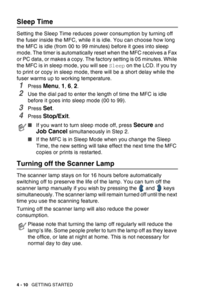 Page 78
4 - 10   GETTING STARTED
Sleep Time
Setting the Sleep Time reduces power consumption by turning off 
the fuser inside the MFC, while it is idle. You can choose how long 
the MFC is idle (from 00 to 99 minutes) before it goes into sleep 
mode. The timer is automatically reset when the MFC receives a Fax 
or PC data, or makes a copy. The factory setting is 05 minutes. While 
the MFC is in sleep mode, you will see  Sleep on the LCD. If you try 
to print or copy in sleep mode, there will be a short delay...