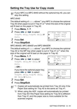 Page 79
GETTING STARTED   4 - 11
Setting the Tray Use for Copy mode
MFC-8440
The default setting of Auto allows
*1 your MFC to choose the optional 
Tray #2 when paper is out in Tray #1 or*2 when the size of the original 
will fit best on the paper in Tray #2.
1Press Menu, 1, 7.
2Press   or   to select 
Tray#1 Only , Tray#2 Only , or 
Auto .
3Press Set.
4Press Stop/Exit.
MFC-8640D, MFC-8840D and MFC-8840DN
The default setting of  Auto allows
*1 your MFC to choose the optional 
Tray #2 or the MP tray when paper...