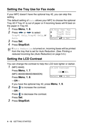 Page 80
4 - 12   GETTING STARTED
Setting the Tray Use for Fax mode
If your MFC doesn’t have the optional tray #2, you can skip this 
setting.
The default setting of  Auto allows your MFC to choose the optional 
Tray #2 if Tray #1 is out of paper or if incoming faxes will fit best on 
the paper in Tray #2.
1Press Menu, 1, 8.
2Press  or  to select 
Tray#1 Only , Tray#2 Only , or 
Auto .
3Press Set.
4Press Stop/Exit.
Setting the LCD Contrast
You can change the contrast to help the LCD look lighter or darker....