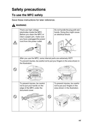 Page 9
   vii
Safety precautions
To use the MFC safely
Save these instructions for later reference.
WARNING
There are high voltage 
electrodes inside the MFC. 
Before you clean the MFC or 
clear a paper jam, make sure 
you have unplugged the power 
cord from the power outlet.Do not handle the plug with wet 
hands. Doing this might cause 
an electrical shock.
After you use the MFC, some internal parts are extremely HOT!
To prevent injuries, be careful not to put your fingers in the area shown in 
the...