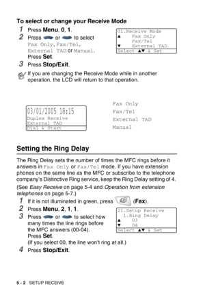 Page 82
5 - 2   SETUP RECEIVE
To select or change your Receive Mode
1Press Menu, 0, 1.
2Press  or  to select 
Fax Only , Fax/Tel , 
External TAD  or Manual .
Press 
Set.
3Press Stop/Exit.
Setting the Ring Delay 
The Ring Delay sets the number of times the MFC rings before it 
answers in  Fax Only or Fax/Tel  mode. If you have extension 
phones on the same line as the MFC or subscribe to the telephone 
company’s Distinctive Ring service, keep the Ring Delay setting of 4. 
(See  Easy Receive  on page 5-4 and...