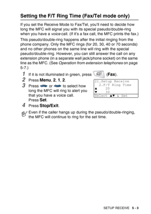 Page 83
SETUP RECEIVE   5 - 3
Setting the F/T Ring Time (Fax/Tel mode only)
If you set the Receive Mode to Fax/Tel, you’ll need to decide how 
long the MFC will signal you with its special pseudo/double-ring 
when you have a voice call. (If it’s a fax call, the MFC prints the fax.)
This pseudo/double-ring happens after the initial ringing from the 
phone company. Only the MFC rings (for 20, 30, 40 or 70 seconds) 
and no other phones on the same line will ring with the special 
pseudo/double-ring. However, you...