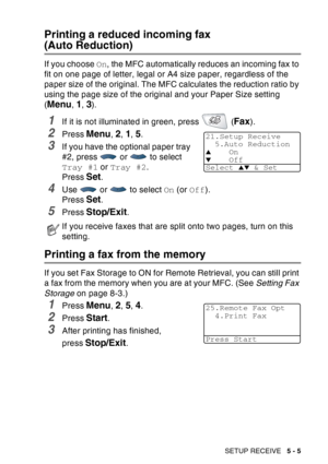 Page 85
SETUP RECEIVE   5 - 5
Printing a reduced incoming fax 
(Auto Reduction)
If you choose On, the MFC automatically reduces an incoming fax to 
fit on one page of letter, legal or A4 size paper, regardless of the 
paper size of the original. The MFC calculates the reduction ratio by 
using the page size of the original and your Paper Size setting 
(
Menu, 1, 3).
1If it is not illuminated in green, press   (Fax).
2Press Menu, 2, 1, 5. 
3If you have the optional paper tray 
#2, press   or   to select 
Tray #1...