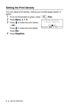 Page 86
5 - 6   SETUP RECEIVE
Setting the Print Density
You can adjust print density, making your printed pages darker or 
lighter.
1If it is not illuminated in green, press   (Fax).
2Press Menu, 2, 1, 6.
3Press   to make the print darker.
—OR —
Press   to make the print lighter.
Press 
Set.
4Press Stop/Exit.
21.Setup Receive 6.Print Density
-+
Select   & Set 