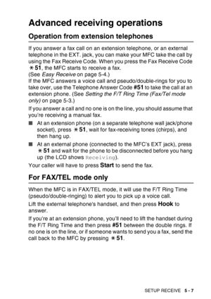 Page 87
SETUP RECEIVE   5 - 7
Advanced receiving operations
Operation from extension telephones
If you answer a fax call on an extension telephone, or an external 
telephone in the EXT. jack, you can make your MFC take the call by 
using the Fax Receive Code. When you press the Fax Receive Code 
51, the MFC starts to receive a fax. 
(See  Easy Receive  on page 5-4.)
If the MFC answers a voice call and pseudo/double-rings for you to 
take over, use the Telephone Answer Code 
#51 to take the call at an 
extension...