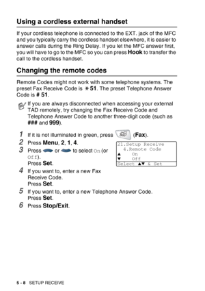 Page 88
5 - 8   SETUP RECEIVE
Using a cordless external handset
If your cordless telephone is connected to the EXT. jack of the MFC 
and you typically carry the cordless handset elsewhere, it is easier to 
answer calls during the Ring Delay. If you let the MFC answer first, 
you will have to go to the MFC so you can press 
Hook to transfer the 
call to the cordless handset.
Changing the remote codes 
Remote Codes might not work with some telephone systems. The 
preset Fax Receive Code is 
51. The preset...