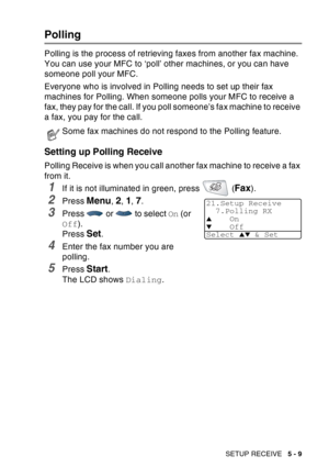 Page 89
SETUP RECEIVE   5 - 9
Polling
Polling is the process of retrieving faxes from another fax machine. 
You can use your MFC to ‘poll’ other machines, or you can have 
someone poll your MFC.
Everyone who is involved in Polling needs to set up their fax 
machines for Polling. When someone polls your MFC to receive a 
fax, they pay for the call. If you poll someone’s fax machine to receive 
a fax, you pay for the call.
Setting up Polling Receive
Polling Receive is when you call another fax machine to receive...