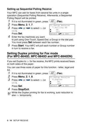 Page 90
5 - 10   SETUP RECEIVE
Setting up Sequential Polling Receive
Your MFC can ask for faxes from several fax units in a single 
operation (Sequential Polling Receive). Afterwards, a Sequential 
Polling Report will be printed.
1If it is not illuminated in green, press   (Fax).
2Press Menu, 2, 1, 7.
3Press  or  to select  On (or 
Off ).
Press 
Set.
4Enter the fax machines you want 
to poll using One-Touch, Speed-Dial, a Group or the dial pad. 
You must press 
Set between each fax number.
5Press Start. Your...