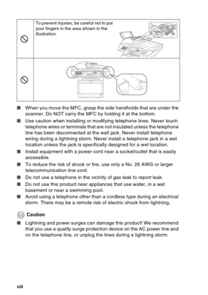 Page 10
viii   
■ When you move the MFC, grasp the side handholds that are under the 
scanner. Do NOT carry the MFC by holding it at the bottom.
■ Use caution when installing or modifying telephone lines. Never touch 
telephone wires or terminals that are not insulated unless the telephone 
line has been disconnected at the wall jack. Never install telephone 
wiring during a lightning storm. Never install a telephone jack in a wet 
location unless the jack is specifically designed for a wet location.
■ Install...