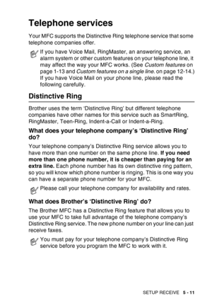 Page 91
SETUP RECEIVE   5 - 11
Telephone services
Your MFC supports the Distinctive Ring telephone service that some 
telephone companies offer.
Distinctive Ring
Brother uses the term ‘Distinctive Ring’ but different telephone 
companies have other names for this service such as SmartRing, 
RingMaster, Teen-Ring, Indent-a-Call or Indent-a-Ring.
What does your telephone company’s ‘Distinctive Ring’ 
do?
Your telephone company’s Distinctive Ring service allows you to 
have more than one number on the same phone...