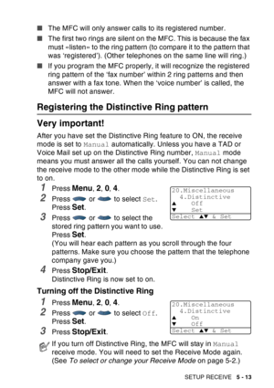 Page 93
SETUP RECEIVE   5 - 13
■The MFC will only answer calls to its registered number.
■ The first two rings are silent on the MFC. This is because the fax 
must «listen» to the ring pattern (to compare it to the pattern that 
was ‘registered’). (Other telephones on the same line will ring.)
■ If you program the MFC properly, it will recognize the registered 
ring pattern of the ‘fax number’ within 2 ring patterns and then 
answer with a fax tone. When the ‘voice number’ is called, the 
MFC will not answer....